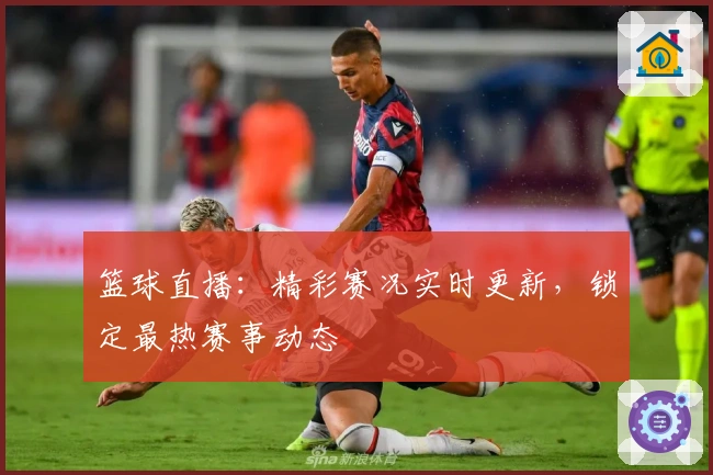 篮球直播：精彩赛况实时更新，锁定最热赛事动态