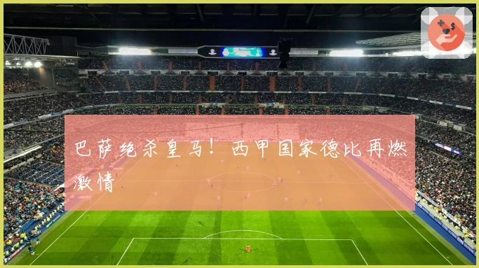 巴萨绝杀皇马！西甲国家德比再燃激情