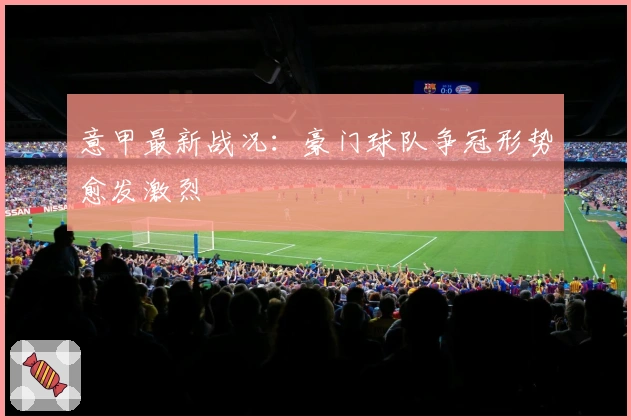 意甲最新战况：豪门球队争冠形势愈发激烈