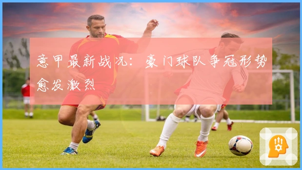 意甲最新战况：豪门球队争冠形势愈发激烈