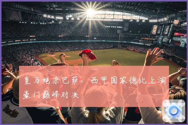 皇马绝杀巴萨，西甲国家德比上演豪门巅峰对决