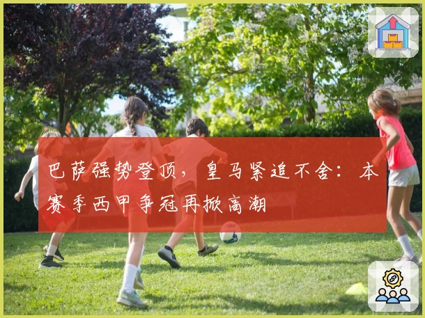 巴萨强势登顶，皇马紧追不舍：本赛季西甲争冠再掀高潮