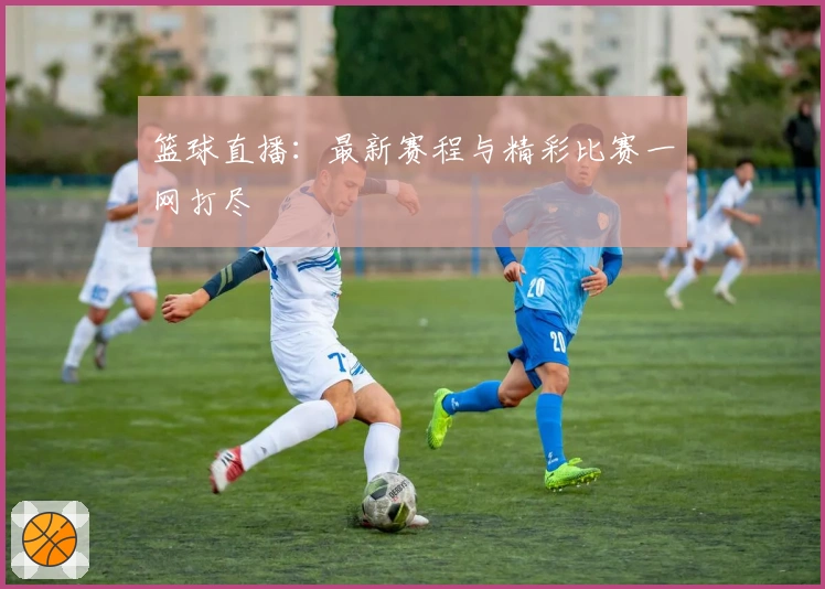 篮球直播：最新赛程与精彩比赛一网打尽