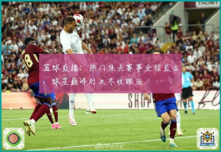 篮球直播：热门焦点赛事全程直击，球星巅峰对决尽收眼底