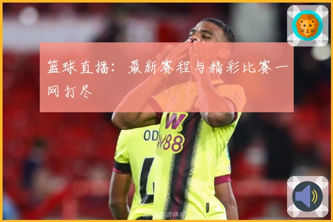 篮球直播：最新赛程与精彩比赛一网打尽