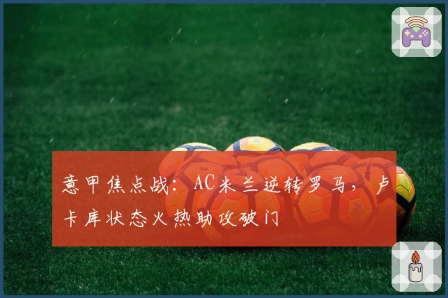 意甲焦点战：AC米兰逆转罗马，卢卡库状态火热助攻破门