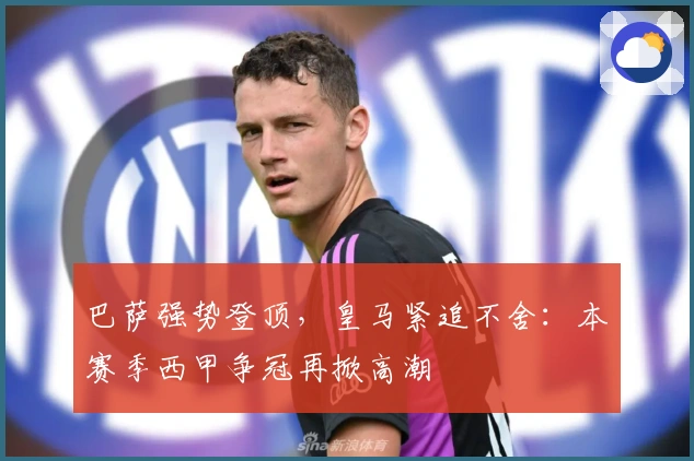 巴萨强势登顶，皇马紧追不舍：本赛季西甲争冠再掀高潮