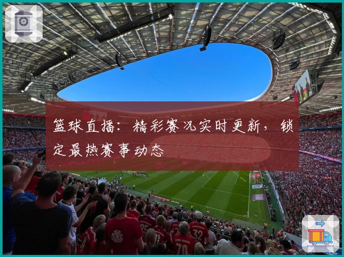 篮球直播：精彩赛况实时更新，锁定最热赛事动态